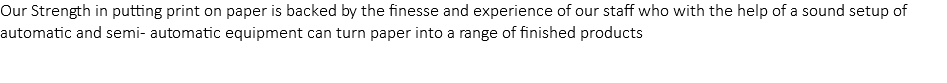 Our Strength in putting print on paper is backed by the finesse and experience of our staff who with the help of a sound setup of automatic and semi- automatic equipment can turn paper into a range of finished products